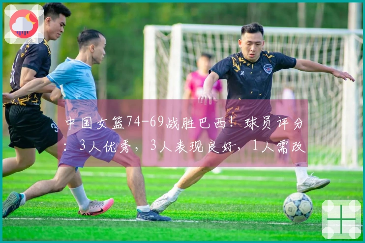 中国女篮74-69战胜巴西！球员评分：3人优秀，3人表现良好，1人需改进