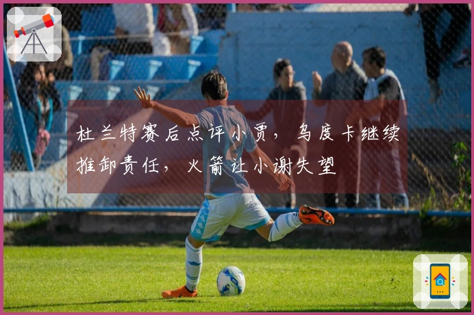杜兰特赛后点评小贾，乌度卡继续推卸责任，火箭让小谢失望