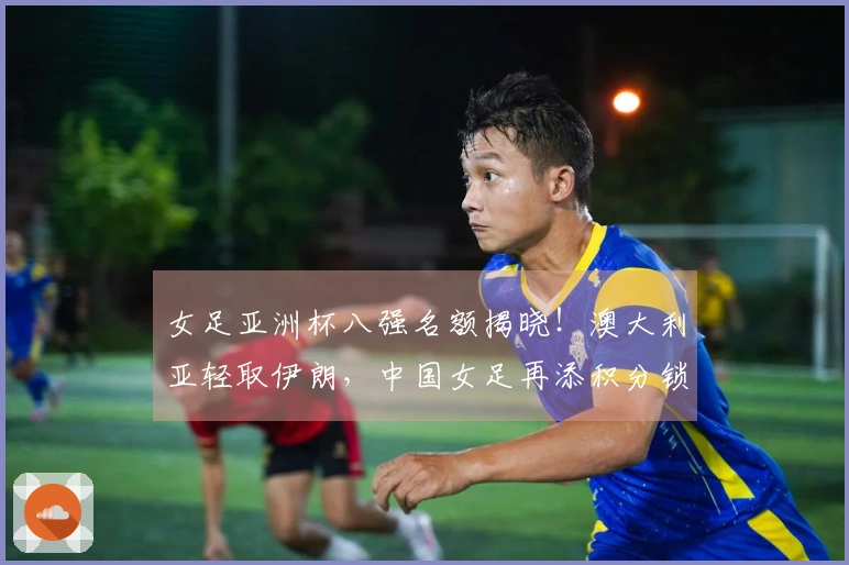 女足亚洲杯八强名额揭晓！澳大利亚轻取伊朗，中国女足再添积分锁定晋级