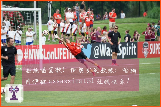 拒绝唱国歌！伊朗女足教练：哈梅内伊被 assassinated 让我快乐？现在不想讨论此事