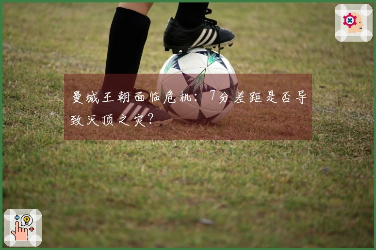 曼城王朝面临危机：7分差距是否导致灭顶之灾？