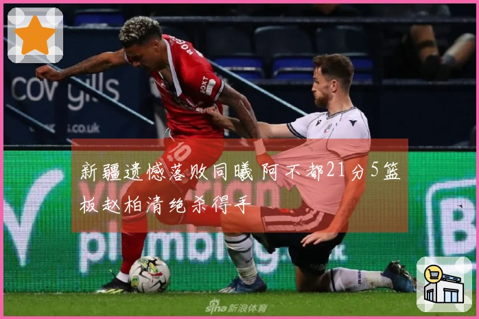 新疆遗憾落败同曦 阿不都21分5篮板赵柏清绝杀得手