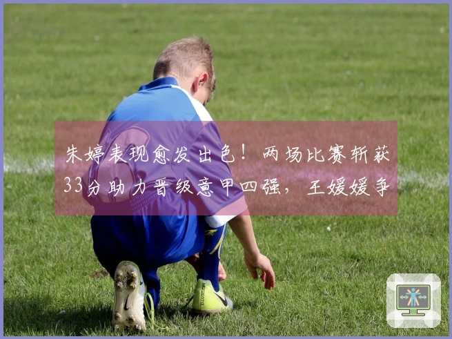 朱婷表现愈发出色！两场比赛斩获33分助力晋级意甲四强，王媛媛争夺留洋首冠