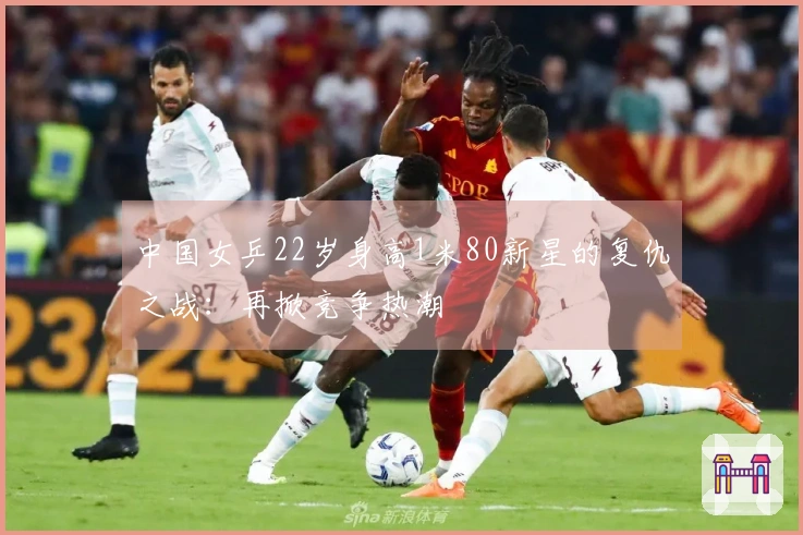 中国女乒22岁身高1米80新星的复仇之战：再掀竞争热潮