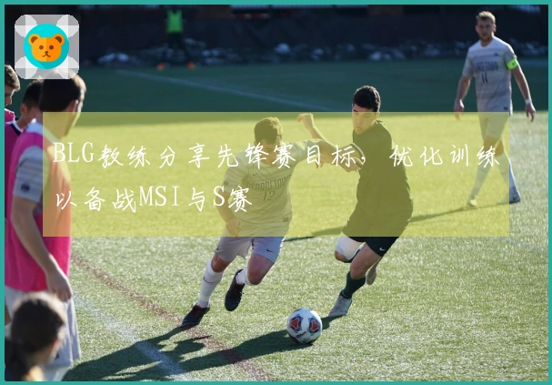 BLG教练分享先锋赛目标，优化训练以备战MSI与S赛