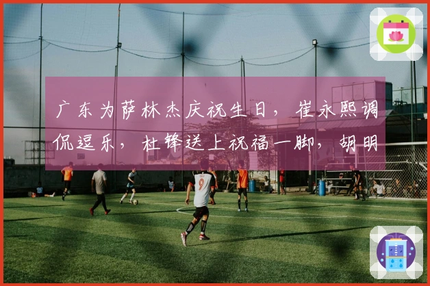 广东为萨林杰庆祝生日，崔永熙调侃逗乐，杜锋送上祝福一脚，胡明轩未能到场！