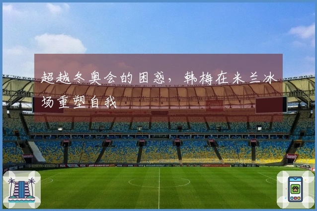 超越冬奥会的困惑，韩梅在米兰冰场重塑自我