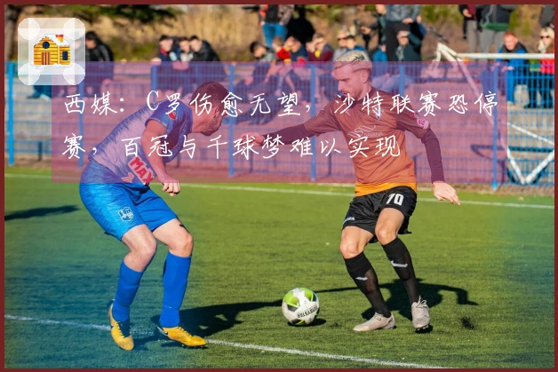 西媒：C罗伤愈无望，沙特联赛恐停赛，百冠与千球梦难以实现