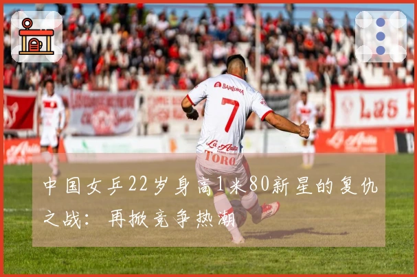 中国女乒22岁身高1米80新星的复仇之战：再掀竞争热潮