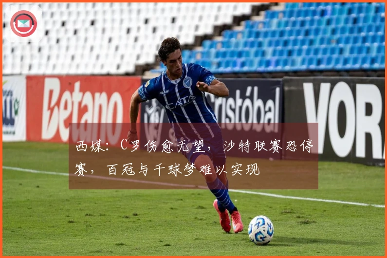 西媒：C罗伤愈无望，沙特联赛恐停赛，百冠与千球梦难以实现