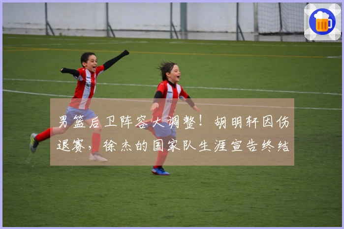 男篮后卫阵容大调整！胡明轩因伤退赛，徐杰的国家队生涯宣告终结？