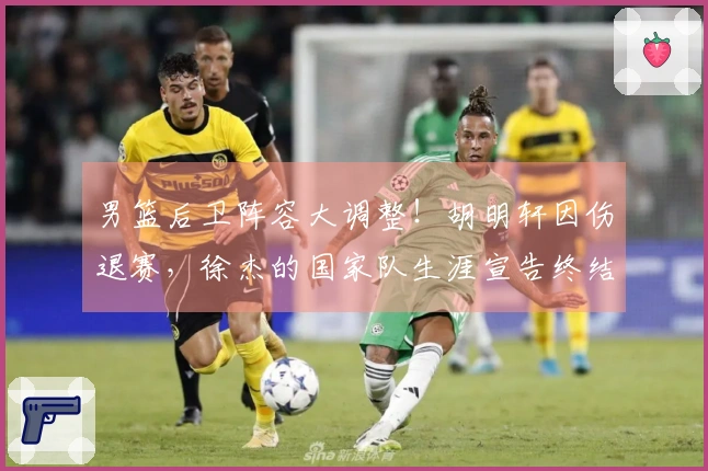 男篮后卫阵容大调整！胡明轩因伤退赛，徐杰的国家队生涯宣告终结？