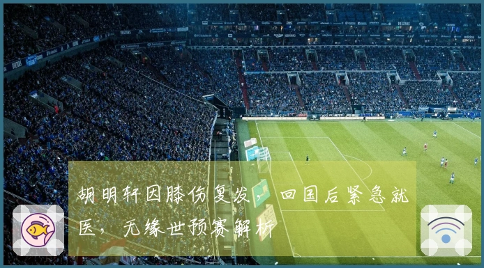 胡明轩因膝伤复发,回国后紧急就医,无缘世预赛解析