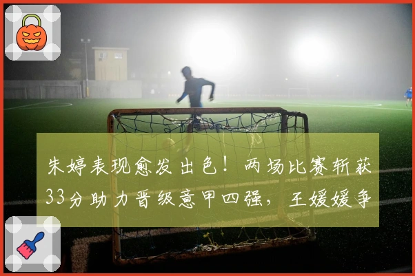 朱婷表现愈发出色！两场比赛斩获33分助力晋级意甲四强，王媛媛争夺留洋首冠