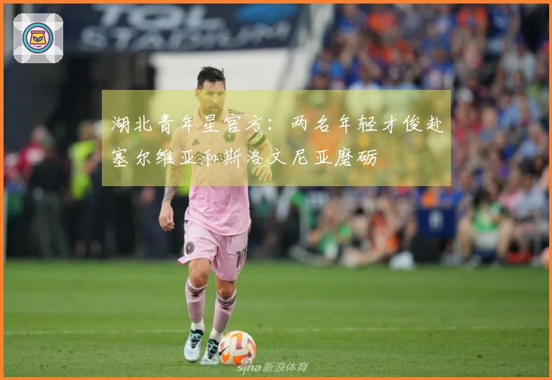 湖北青年星官方：两名年轻才俊赴塞尔维亚和斯洛文尼亚磨砺