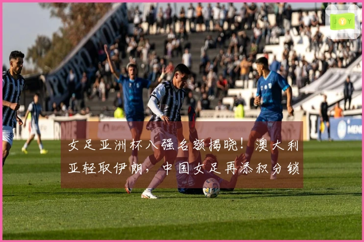 女足亚洲杯八强名额揭晓！澳大利亚轻取伊朗，中国女足再添积分锁定晋级